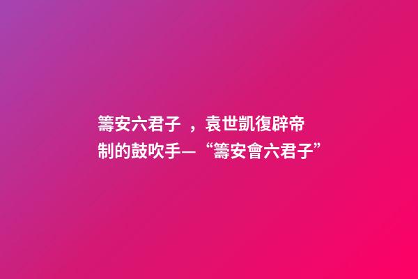 籌安六君子，袁世凱復辟帝制的鼓吹手—“籌安會六君子”